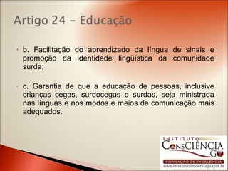 b. Facilitação do aprendizado da língua de sinais e promoção da identidade lingüística da comunidade surda; c. Garantia de que a educação de pessoas, inclusive crianças cegas, surdocegas e surdas, seja ministrada nas línguas e nos modos e meios de comunicação mais adequados. 