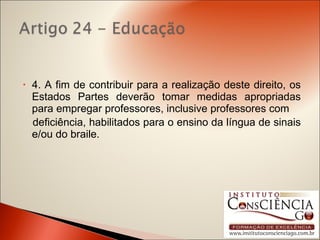 4. A fim de contribuir para a realização deste direito, os Estados Partes deverão tomar medidas apropriadas para empregar professores, inclusive professores com deficiência, habilitados para o ensino da língua de sinais e/ou do braile. 