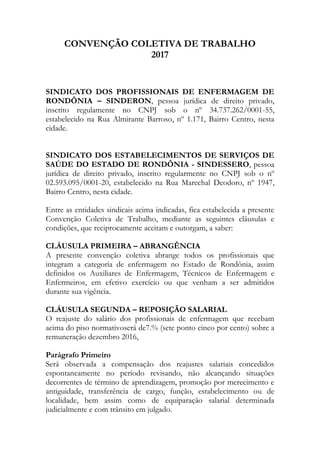 CONVENÇÃO COLETIVA DE TRABALHO
2017
SINDICATO DOS PROFISSIONAIS DE ENFERMAGEM DE
RONDÔNIA – SINDERON, pessoa jurídica de direito privado,
inscrito regulamente no CNPJ sob o nº 34.737.262/0001-55,
estabelecido na Rua Almirante Barroso, nº 1.171, Bairro Centro, nesta
cidade.
SINDICATO DOS ESTABELECIMENTOS DE SERVIÇOS DE
SAÚDE DO ESTADO DE RONDÔNIA - SINDESSERO, pessoa
jurídica de direito privado, inscrito regularmente no CNPJ sob o nº
02.593.095/0001-20, estabelecido na Rua Marechal Deodoro, nº 1947,
Bairro Centro, nesta cidade.
Entre as entidades sindicais acima indicadas, fica estabelecida a presente
Convenção Coletiva de Trabalho, mediante as seguintes cláusulas e
condições, que reciprocamente aceitam e outorgam, a saber:
CLÁUSULA PRIMEIRA – ABRANGÊNCIA
A presente convenção coletiva abrange todos os profissionais que
integram a categoria de enfermagem no Estado de Rondônia, assim
definidos os Auxiliares de Enfermagem, Técnicos de Enfermagem e
Enfermeiros, em efetivo exercício ou que venham a ser admitidos
durante sua vigência.
CLÁUSULA SEGUNDA – REPOSIÇÃO SALARIAL
O reajuste do salário dos profissionais de enfermagem que recebam
acima do piso normativoserá de7.% (sete ponto cinco por cento) sobre a
remuneração dezembro 2016,
Parágrafo Primeiro
Será observada a compensação dos reajustes salariais concedidos
espontaneamente no período revisando, não alcançando situações
decorrentes de término de aprendizagem, promoção por merecimento e
antiguidade, transferência de cargo, função, estabelecimento ou de
localidade, bem assim como de equiparação salarial determinada
judicialmente e com trânsito em julgado.
 