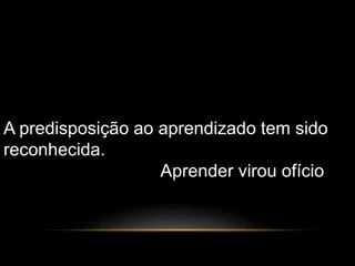 A predisposição ao aprendizado tem sido 
reconhecida. 
Aprender virou ofício 
 
