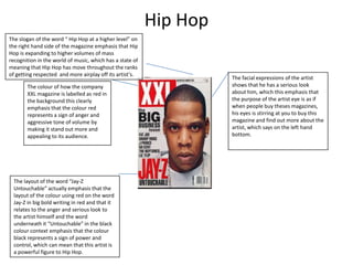 Hip Hop
The slogan of the word “ Hip Hop at a higher level” on
the right hand side of the magazine emphasis that Hip
Hop is expanding to higher volumes of mass
recognition in the world of music, which has a state of
meaning that Hip Hop has move throughout the ranks
of getting respected and more airplay off its artist's.
The colour of how the company
XXL magazine is labelled as red in
the background this clearly
emphasis that the colour red
represents a sign of anger and
aggressive tone of volume by
making it stand out more and
appealing to its audience.

The layout of the word “Jay-Z
Untouchable” actually emphasis that the
layout of the colour using red on the word
Jay-Z in big bold writing in red and that it
relates to the anger and serious look to
the artist himself and the word
underneath it “Untouchable” in the black
colour context emphasis that the colour
black represents a sign of power and
control, which can mean that this artist is
a powerful figure to Hip Hop.

The facial expressions of the artist
shows that he has a serious look
about him, which this emphasis that
the purpose of the artist eye is as if
when people buy theses magazines,
his eyes is stirring at you to buy this
magazine and find out more about the
artist, which says on the left hand
bottom.

 