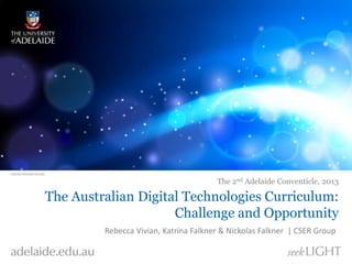 The 2nd Adelaide Conventicle, 2013 
The Australian Digital Technologies Curriculum: 
Challenge and Opportunity 
Rebecca Vivian, Katrina Falkner & Nickolas Falkner | CSER Group 
 