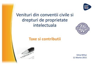 Venituri din conventii civile si
drepturi de proprietate
intelectuala
Taxe si contributii
Silvia Mihai
11 Martie 2015
 