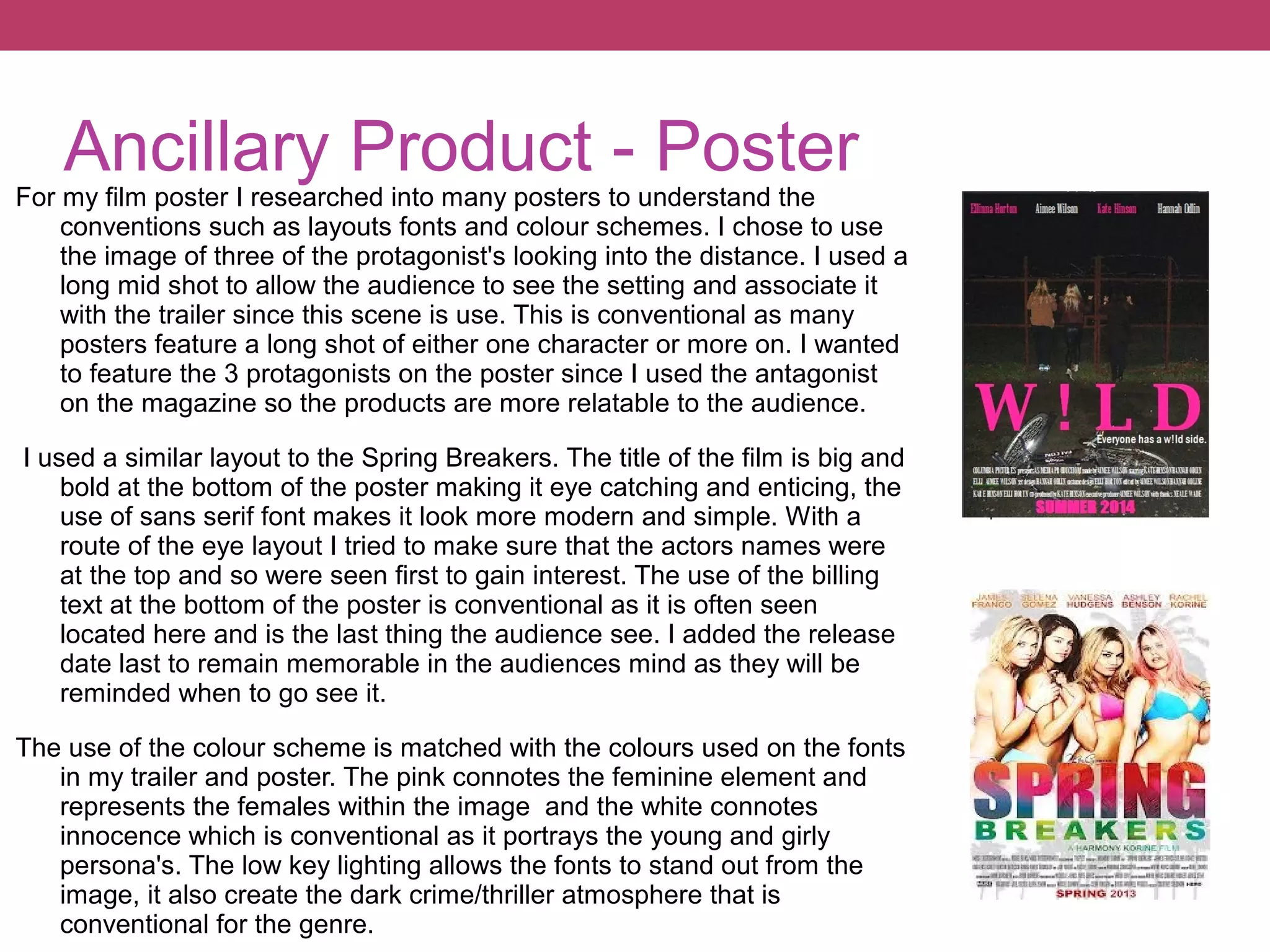 Ancillary Product - Poster

For my film poster I researched into many posters to understand the
conventions such as layouts fonts and colour schemes. I chose to use
the image of three of the protagonist's looking into the distance. I used a
long mid shot to allow the audience to see the setting and associate it
with the trailer since this scene is use. This is conventional as many
posters feature a long shot of either one character or more on. I wanted
to feature the 3 protagonists on the poster since I used the antagonist
on the magazine so the products are more relatable to the audience.
I used a similar layout to the Spring Breakers. The title of the film is big and
bold at the bottom of the poster making it eye catching and enticing, the
use of sans serif font makes it look more modern and simple. With a
route of the eye layout I tried to make sure that the actors names were
at the top and so were seen first to gain interest. The use of the billing
text at the bottom of the poster is conventional as it is often seen
located here and is the last thing the audience see. I added the release
date last to remain memorable in the audiences mind as they will be
reminded when to go see it.
The use of the colour scheme is matched with the colours used on the fonts
in my trailer and poster. The pink connotes the feminine element and
represents the females within the image and the white connotes
innocence which is conventional as it portrays the young and girly
persona's. The low key lighting allows the fonts to stand out from the
image, it also create the dark crime/thriller atmosphere that is
conventional for the genre.

 