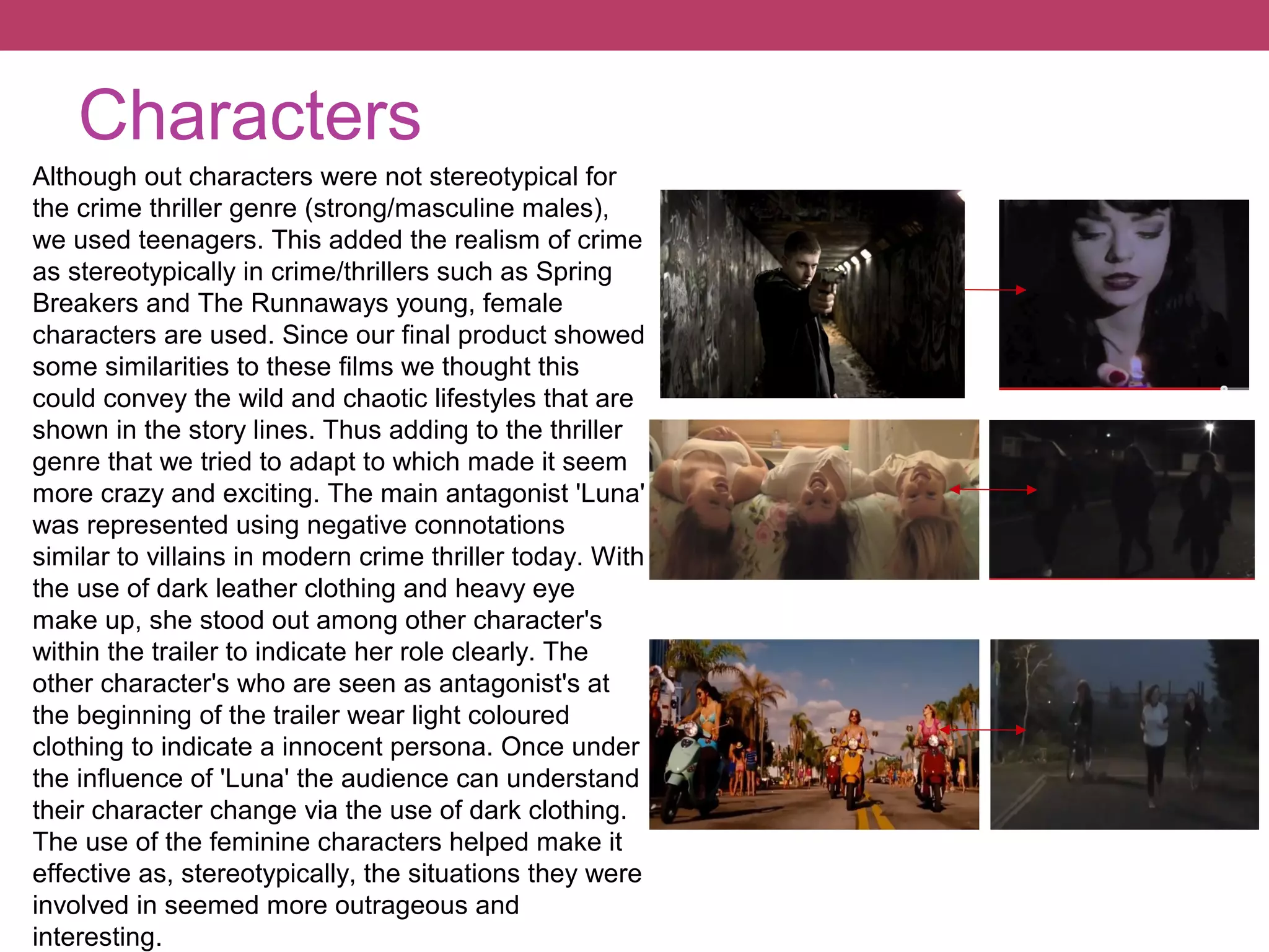 Characters
Although out characters were not stereotypical for
the crime thriller genre (strong/masculine males),
we used teenagers. This added the realism of crime
as stereotypically in crime/thrillers such as Spring
Breakers and The Runnaways young, female
characters are used. Since our final product showed
some similarities to these films we thought this
could convey the wild and chaotic lifestyles that are
shown in the story lines. Thus adding to the thriller
genre that we tried to adapt to which made it seem
more crazy and exciting. The main antagonist 'Luna'
was represented using negative connotations
similar to villains in modern crime thriller today. With
the use of dark leather clothing and heavy eye
make up, she stood out among other character's
within the trailer to indicate her role clearly. The
other character's who are seen as antagonist's at
the beginning of the trailer wear light coloured
clothing to indicate a innocent persona. Once under
the influence of 'Luna' the audience can understand
their character change via the use of dark clothing.
The use of the feminine characters helped make it
effective as, stereotypically, the situations they were
involved in seemed more outrageous and
interesting.

 