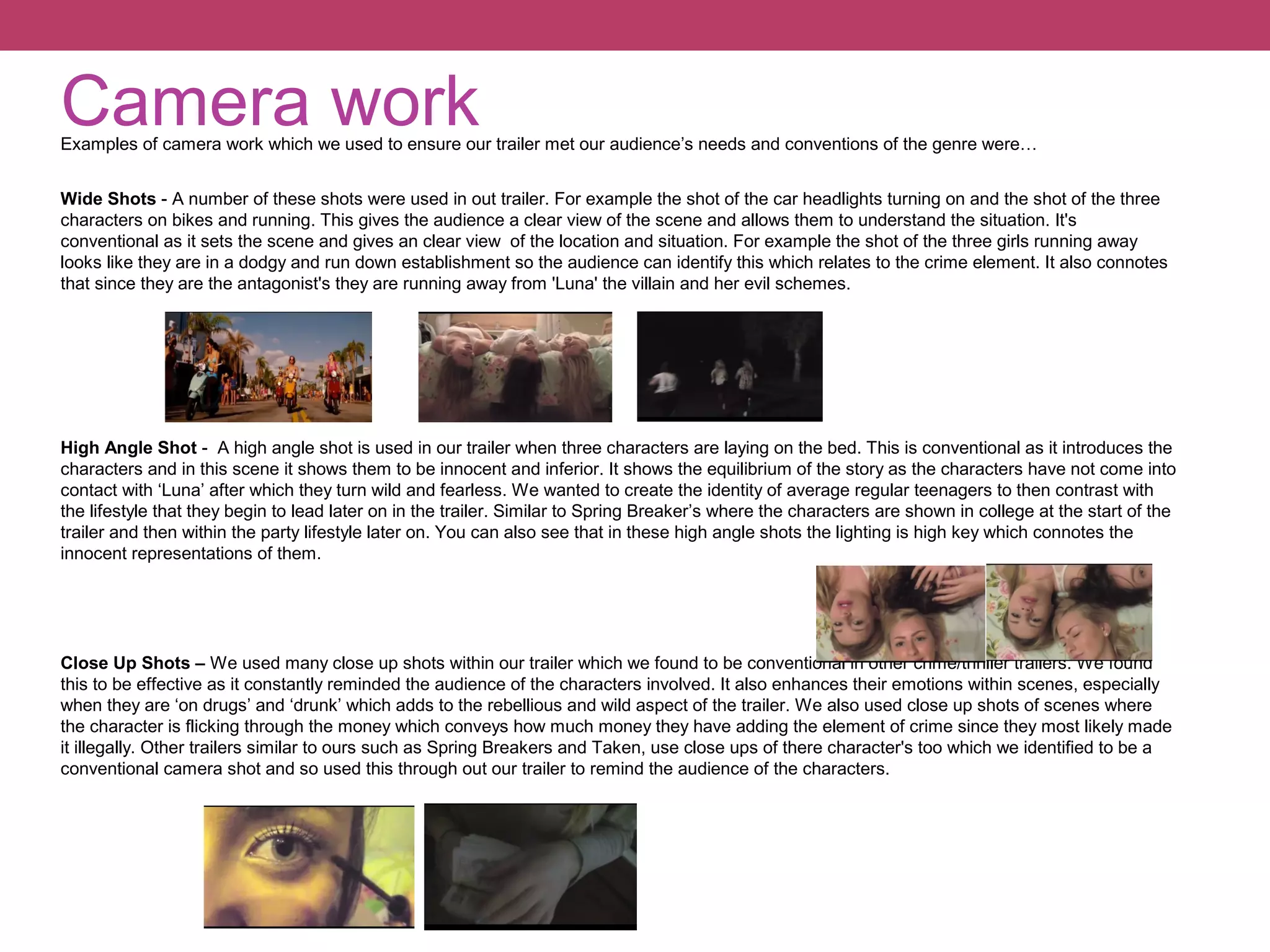 Camera work

Examples of camera work which we used to ensure our trailer met our audience’s needs and conventions of the genre were…
Wide Shots - A number of these shots were used in out trailer. For example the shot of the car headlights turning on and the shot of the three
characters on bikes and running. This gives the audience a clear view of the scene and allows them to understand the situation. It's
conventional as it sets the scene and gives an clear view of the location and situation. For example the shot of the three girls running away
looks like they are in a dodgy and run down establishment so the audience can identify this which relates to the crime element. It also connotes
that since they are the antagonist's they are running away from 'Luna' the villain and her evil schemes.

High Angle Shot - A high angle shot is used in our trailer when three characters are laying on the bed. This is conventional as it introduces the
characters and in this scene it shows them to be innocent and inferior. It shows the equilibrium of the story as the characters have not come into
contact with ‘Luna’ after which they turn wild and fearless. We wanted to create the identity of average regular teenagers to then contrast with
the lifestyle that they begin to lead later on in the trailer. Similar to Spring Breaker’s where the characters are shown in college at the start of the
trailer and then within the party lifestyle later on. You can also see that in these high angle shots the lighting is high key which connotes the
innocent representations of them.

Close Up Shots – We used many close up shots within our trailer which we found to be conventional in other crime/thriller trailers. We found
this to be effective as it constantly reminded the audience of the characters involved. It also enhances their emotions within scenes, especially
when they are ‘on drugs’ and ‘drunk’ which adds to the rebellious and wild aspect of the trailer. We also used close up shots of scenes where
the character is flicking through the money which conveys how much money they have adding the element of crime since they most likely made
it illegally. Other trailers similar to ours such as Spring Breakers and Taken, use close ups of there character's too which we identified to be a
conventional camera shot and so used this through out our trailer to remind the audience of the characters.

 
