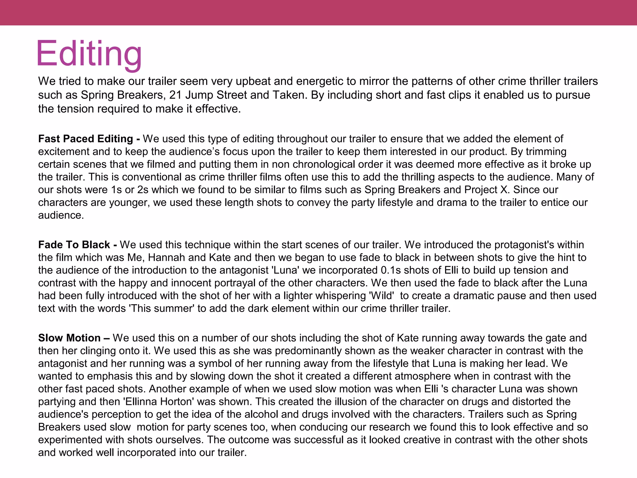 Editing
We tried to make our trailer seem very upbeat and energetic to mirror the patterns of other crime thriller trailers
such as Spring Breakers, 21 Jump Street and Taken. By including short and fast clips it enabled us to pursue
the tension required to make it effective.
Fast Paced Editing - We used this type of editing throughout our trailer to ensure that we added the element of
excitement and to keep the audience’s focus upon the trailer to keep them interested in our product. By trimming
certain scenes that we filmed and putting them in non chronological order it was deemed more effective as it broke up
the trailer. This is conventional as crime thriller films often use this to add the thrilling aspects to the audience. Many of
our shots were 1s or 2s which we found to be similar to films such as Spring Breakers and Project X. Since our
characters are younger, we used these length shots to convey the party lifestyle and drama to the trailer to entice our
audience.
Fade To Black - We used this technique within the start scenes of our trailer. We introduced the protagonist's within
the film which was Me, Hannah and Kate and then we began to use fade to black in between shots to give the hint to
the audience of the introduction to the antagonist 'Luna' we incorporated 0.1s shots of Elli to build up tension and
contrast with the happy and innocent portrayal of the other characters. We then used the fade to black after the Luna
had been fully introduced with the shot of her with a lighter whispering 'Wild' to create a dramatic pause and then used
text with the words 'This summer' to add the dark element within our crime thriller trailer.
Slow Motion – We used this on a number of our shots including the shot of Kate running away towards the gate and
then her clinging onto it. We used this as she was predominantly shown as the weaker character in contrast with the
antagonist and her running was a symbol of her running away from the lifestyle that Luna is making her lead. We
wanted to emphasis this and by slowing down the shot it created a different atmosphere when in contrast with the
other fast paced shots. Another example of when we used slow motion was when Elli 's character Luna was shown
partying and then 'Ellinna Horton' was shown. This created the illusion of the character on drugs and distorted the
audience's perception to get the idea of the alcohol and drugs involved with the characters. Trailers such as Spring
Breakers used slow motion for party scenes too, when conducing our research we found this to look effective and so
experimented with shots ourselves. The outcome was successful as it looked creative in contrast with the other shots
and worked well incorporated into our trailer.

 