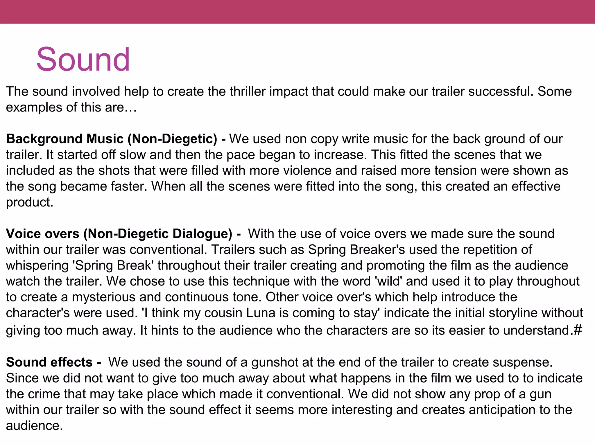 Sound
The sound involved help to create the thriller impact that could make our trailer successful. Some
examples of this are…
Background Music (Non-Diegetic) - We used non copy write music for the back ground of our
trailer. It started off slow and then the pace began to increase. This fitted the scenes that we
included as the shots that were filled with more violence and raised more tension were shown as
the song became faster. When all the scenes were fitted into the song, this created an effective
product.
Voice overs (Non-Diegetic Dialogue) - With the use of voice overs we made sure the sound
within our trailer was conventional. Trailers such as Spring Breaker's used the repetition of
whispering 'Spring Break' throughout their trailer creating and promoting the film as the audience
watch the trailer. We chose to use this technique with the word 'wild' and used it to play throughout
to create a mysterious and continuous tone. Other voice over's which help introduce the
character's were used. 'I think my cousin Luna is coming to stay' indicate the initial storyline without
giving too much away. It hints to the audience who the characters are so its easier to understand .#
Sound effects - We used the sound of a gunshot at the end of the trailer to create suspense.
Since we did not want to give too much away about what happens in the film we used to to indicate
the crime that may take place which made it conventional. We did not show any prop of a gun
within our trailer so with the sound effect it seems more interesting and creates anticipation to the
audience.

 