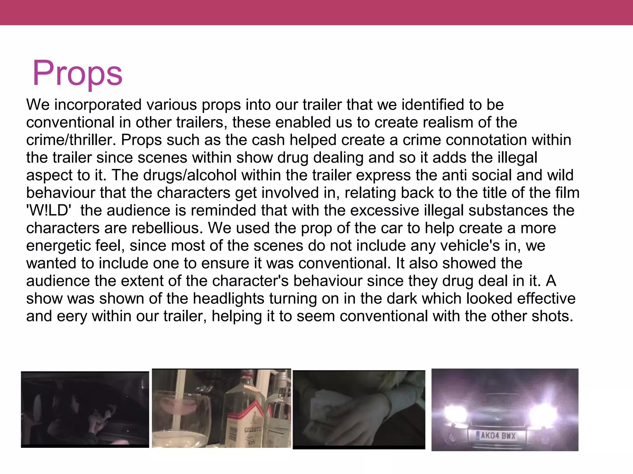Props
We incorporated various props into our trailer that we identified to be
conventional in other trailers, these enabled us to create realism of the
crime/thriller. Props such as the cash helped create a crime connotation within
the trailer since scenes within show drug dealing and so it adds the illegal
aspect to it. The drugs/alcohol within the trailer express the anti social and wild
behaviour that the characters get involved in, relating back to the title of the film
'W!LD' the audience is reminded that with the excessive illegal substances the
characters are rebellious. We used the prop of the car to help create a more
energetic feel, since most of the scenes do not include any vehicle's in, we
wanted to include one to ensure it was conventional. It also showed the
audience the extent of the character's behaviour since they drug deal in it. A
show was shown of the headlights turning on in the dark which looked effective
and eery within our trailer, helping it to seem conventional with the other shots.

 