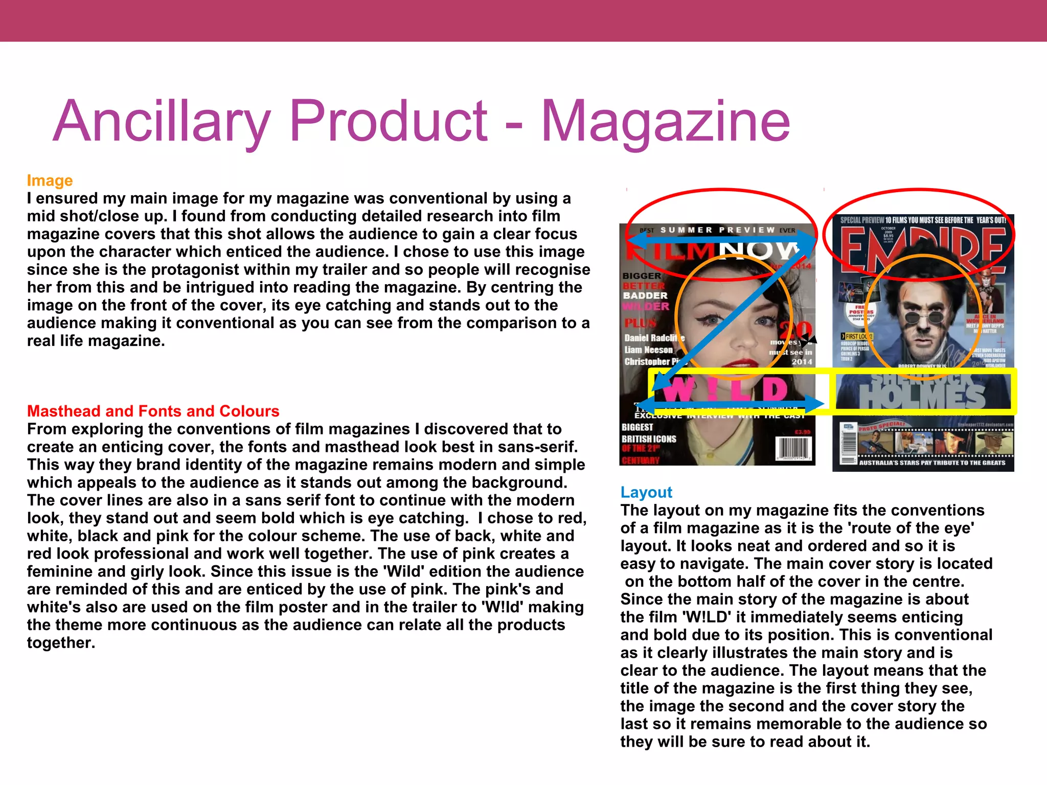 Ancillary Product - Magazine
Image
I ensured my main image for my magazine was conventional by using a
mid shot/close up. I found from conducting detailed research into film
magazine covers that this shot allows the audience to gain a clear focus
upon the character which enticed the audience. I chose to use this image
since she is the protagonist within my trailer and so people will recognise
her from this and be intrigued into reading the magazine. By centring the
image on the front of the cover, its eye catching and stands out to the
audience making it conventional as you can see from the comparison to a
real life magazine.

Masthead and Fonts and Colours
From exploring the conventions of film magazines I discovered that to
create an enticing cover, the fonts and masthead look best in sans-serif.
This way they brand identity of the magazine remains modern and simple
which appeals to the audience as it stands out among the background.
The cover lines are also in a sans serif font to continue with the modern
look, they stand out and seem bold which is eye catching. I chose to red,
white, black and pink for the colour scheme. The use of back, white and
red look professional and work well together. The use of pink creates a
feminine and girly look. Since this issue is the 'Wild' edition the audience
are reminded of this and are enticed by the use of pink. The pink's and
white's also are used on the film poster and in the trailer to 'W!ld' making
the theme more continuous as the audience can relate all the products
together.

Layout
The layout on my magazine fits the conventions
of a film magazine as it is the 'route of the eye'
layout. It looks neat and ordered and so it is
easy to navigate. The main cover story is located
on the bottom half of the cover in the centre.
Since the main story of the magazine is about
the film 'W!LD' it immediately seems enticing
and bold due to its position. This is conventional
as it clearly illustrates the main story and is
clear to the audience. The layout means that the
title of the magazine is the first thing they see,
the image the second and the cover story the
last so it remains memorable to the audience so
they will be sure to read about it.

 