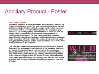 Ancillary Product - Poster
FONTS AND COLOUR
The use of the colour scheme is matched with the colours used on the
fonts in my trailer and poster. The pink connotes the feminine element
and represents the females within the image and the white connotes
innocence which is conventional as it portrays the young and girly
persona's. The low key lighting allows the fonts to stand out from the
image, it also create the dark crime/thriller atmosphere that is
conventional for the genre. The pink’s and whites look innocent
against the dark background and represent the protagonists and youth
of the characters within the trailer. The colours are prominently used
throughout all the products and so create a relatable link to make them
more memorable to the audience.
The sans serif fonts fit in with the modern and bold mode of address.
Along with the fonts used in the trailer and in the magazine they fonts
are simple to look enticing and contrast against the background.
Conventionally the fonts used in the posters are in sans serif fonts as
they looks striking and aesthetically pleasing. Stereotypically the title
of the film Is the largest text on the poster, by using a bold sans serif
font it looks very enticing and eye catching. With the sans serif fonts a
simplistic look is made, making the whole layout look more neat and
ordered.
 