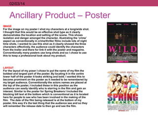 Ancillary Product – Poster
IMAGE
For the image on my poster I shot my characters at a long/wide shot.
I thought that this would be an effective shot type as it clearly
demonstrates the location and setting of the scene. This shows
isolation and danger amongst the character, illustrating the ‘crime’
aspect as conventionally in crime/thriller films include lots of night
time shots. I wanted to use this shot as it clearly showed the three
characters effectively, the audience could identify the characters
from the trailer and there for link it with the poster and magazine.
Conventionally many posters use long shots and so I chose to use
this to keep a professional look about my product.
LAYOUT
For the layout of my poser I chose to put the name of my film the
boldest and largest part of the poster. By locating it in the centre
lower half of the poster it looks striking and bold. I wanted this to
become prominent on the poster as it needed to be remembered by
my target audience. Conventionally the actors names are placed at
the top of the poster, I included these in this position as the
audience can easily identify who is starring in the film and gain an
interest. Similar to the poster for Spring Breakers I included the
blocking bill text at the bottom which is conventional as it is located
here for people to see who has been involved in the making of the
film. The date of the film being released is at the bottom of my
poster, this way it’s the last thing that the audience see and so they
will remember the release date to then go and see the film.
02/03/14
 