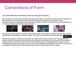 Conventions of Form
Our trailer fitted the conventions of form by doing the following..
We included the names of the actresses throughout the trailer to remind the audience who is featured in it.
We found this to be a significant conventions as it enticed the audience who were fans of the
actors/actresses into watching the film. Although the actors we used we not famous we still included them
to make our trailer professional and stereotypical.
We also found that another convention was that the length of the trailer is usually 2 minutes long, with the
incorporated shot lengths we made our trailer 1.49 which was nearly the conventional length.
Another conventions in which we used within our trailer was the use of voice overs. We used these to
include the right information that would allow the audience to understand the concept of the storyline but
without giving too much away. We chose to use whispering also, and repeated this throughout to add
suspense and to entice our audience. This was used in the trailer to Spring Break which was very similar to
our storyline. We thought this was effective and so chose to do the same with our trailer.
 