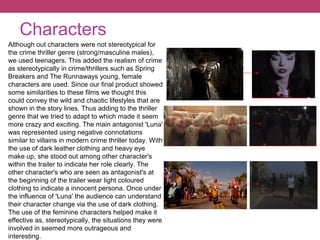 Characters
Although out characters were not stereotypical for
the crime thriller genre (strong/masculine males),
we used teenagers. This added the realism of crime
as stereotypically in crime/thrillers such as Spring
Breakers and The Runnaways young, female
characters are used. Since our final product showed
some similarities to these films we thought this
could convey the wild and chaotic lifestyles that are
shown in the story lines. Thus adding to the thriller
genre that we tried to adapt to which made it seem
more crazy and exciting. The main antagonist 'Luna'
was represented using negative connotations
similar to villains in modern crime thriller today. With
the use of dark leather clothing and heavy eye
make up, she stood out among other character's
within the trailer to indicate her role clearly. The
other character's who are seen as antagonist's at
the beginning of the trailer wear light coloured
clothing to indicate a innocent persona. Once under
the influence of 'Luna' the audience can understand
their character change via the use of dark clothing.
The use of the feminine characters helped make it
effective as, stereotypically, the situations they were
involved in seemed more outrageous and
interesting.
 