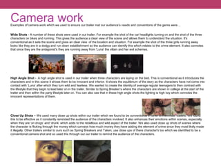 Camera workExamples of camera work which we used to ensure our trailer met our audience’s needs and conventions of the genre were…
Wide Shots - A number of these shots were used in out trailer. For example the shot of the car headlights turning on and the shot of the three
characters on bikes and running. This gives the audience a clear view of the scene and allows them to understand the situation. It's
conventional as it sets the scene and gives an clear view of the location and situation. For example the shot of the three girls running away
looks like they are in a dodgy and run down establishment so the audience can identify this which relates to the crime element. It also connotes
that since they are the antagonist's they are running away from 'Luna' the villain and her evil schemes.
High Angle Shot - A high angle shot is used in our trailer when three characters are laying on the bed. This is conventional as it introduces the
characters and in this scene it shows them to be innocent and inferior. It shows the equilibrium of the story as the characters have not come into
contact with ‘Luna’ after which they turn wild and fearless. We wanted to create the identity of average regular teenagers to then contrast with
the lifestyle that they begin to lead later on in the trailer. Similar to Spring Breaker’s where the characters are shown in college at the start of the
trailer and then within the party lifestyle later on. You can also see that in these high angle shots the lighting is high key which connotes the
innocent representations of them.
Close Up Shots – We used many close up shots within our trailer which we found to be conventional in other crime/thriller trailers. We found
this to be effective as it constantly reminded the audience of the characters involved. It also enhances their emotions within scenes, especially
when they are ‘on drugs’ and ‘drunk’ which adds to the rebellious and wild aspect of the trailer. We also used close up shots of scenes where
the character is flicking through the money which conveys how much money they have adding the element of crime since they most likely made
it illegally. Other trailers similar to ours such as Spring Breakers and Taken, use close ups of there character's too which we identified to be a
conventional camera shot and so used this through out our trailer to remind the audience of the characters.
 