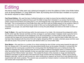 Editing
We tried to make our trailer seem very upbeat and energetic to mirror the patterns of other crime thriller trailers
such as Spring Breakers, 21 Jump Street and Taken. By including short and fast clips it enabled us to pursue
the tension required to make it effective.
Fast Paced Editing - We used this type of editing throughout our trailer to ensure that we added the element of
excitement and to keep the audience’s focus upon the trailer to keep them interested in our product. By trimming
certain scenes that we filmed and putting them in non chronological order it was deemed more effective as it broke up
the trailer. This is conventional as crime thriller films often use this to add the thrilling aspects to the audience. Many of
our shots were 1s or 2s which we found to be similar to films such as Spring Breakers and Project X. Since our
characters are younger, we used these length shots to convey the party lifestyle and drama to the trailer to entice our
audience.
Fade To Black - We used this technique within the start scenes of our trailer. We introduced the protagonist's within
the film which was Me, Hannah and Kate and then we began to use fade to black in between shots to give the hint to
the audience of the introduction to the antagonist 'Luna' we incorporated 0.1s shots of Elli to build up tension and
contrast with the happy and innocent portrayal of the other characters. We then used the fade to black after the Luna
had been fully introduced with the shot of her with a lighter whispering 'Wild' to create a dramatic pause and then used
text with the words 'This summer' to add the dark element within our crime thriller trailer.
Slow Motion – We used this on a number of our shots including the shot of Kate running away towards the gate and
then her clinging onto it. We used this as she was predominantly shown as the weaker character in contrast with the
antagonist and her running was a symbol of her running away from the lifestyle that Luna is making her lead. We
wanted to emphasis this and by slowing down the shot it created a different atmosphere when in contrast with the
other fast paced shots. Another example of when we used slow motion was when Elli 's character Luna was shown
partying and then 'Ellinna Horton' was shown. This created the illusion of the character on drugs and distorted the
audience's perception to get the idea of the alcohol and drugs involved with the characters. Trailers such as Spring
Breakers used slow motion for party scenes too, when conducing our research we found this to look effective and so
experimented with shots ourselves. The outcome was successful as it looked creative in contrast with the other shots
and worked well incorporated into our trailer.
 