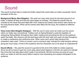 Sound
The sound involved help to create the thriller impact that could make our trailer successful. Some
examples of this are…
Background Music (Non-Diegetic) - We used non copy write music for the back ground of our
trailer. It started off slow and then the pace began to increase. This fitted the scenes that we
included as the shots that were filled with more violence and raised more tension were shown as
the song became faster. When all the scenes were fitted into the song, this created an effective
product.
Voice overs (Non-Diegetic Dialogue) - With the use of voice overs we made sure the sound
within our trailer was conventional. Trailers such as Spring Breaker's used the repetition of
whispering 'Spring Break' throughout their trailer creating and promoting the film as the audience
watch the trailer. We chose to use this technique with the word 'wild' and used it to play throughout
to create a mysterious and continuous tone. Other voice over's which help introduce the
character's were used. 'I think my cousin Luna is coming to stay' indicate the initial storyline without
giving too much away. It hints to the audience who the characters are so its easier to understand.#
Sound effects - We used the sound of a gunshot at the end of the trailer to create suspense.
Since we did not want to give too much away about what happens in the film we used to to indicate
the crime that may take place which made it conventional. We did not show any prop of a gun
within our trailer so with the sound effect it seems more interesting and creates anticipation to the
audience.
 