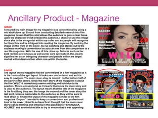 Ancillary Product - Magazine
IMAGE
I ensured my main image for my magazine was conventional by using a
mid shot/close up. I found from conducting detailed research into film
magazine covers that this shot allows the audience to gain a clear focus
upon the character which enticed the audience. I chose to use this image
since she is the antagonist within my trailer and so people will recognise
her from this and be intrigued into reading the magazine. By centring the
image on the front of the cover, its eye catching and stands out to the
audience making it conventional as you can see from the comparison to a
real life magazine. With the use of this close up, features such as her
bold red lips are in focus as well as her dark eye make it, this clearly
signifies her as an intriguing character and people within are target
market will understand her villain role within the trailer.
Layout
The layout on my magazine fits the conventions of a film magazine as it
is the 'route of the eye' layout. It looks neat and ordered and so it is
easy to navigate. The main cover story is located on the bottom half of
the cover in the centre. Since the main story of the magazine is about
the film 'W!LD' it immediately seems enticing and bold due to its
position. This is conventional as it clearly illustrates the main story and
is clear to the audience. The layout means that the title of the magazine
is the first thing they see, the image the second and the cover story the
last so it remains memorable to the audience so they will be sure to
read about it. I made the layout of my magazine similar to the film
magazine ‘Empire.’ I wanted to keep a conventional and professional
look to the cover. I tried to achieve this I thought that the main cover
story looked striking and enticing in this position for ‘SHERLOCK
HOLMES’ and so mimicked this to try to ensure that it was appealing.
 