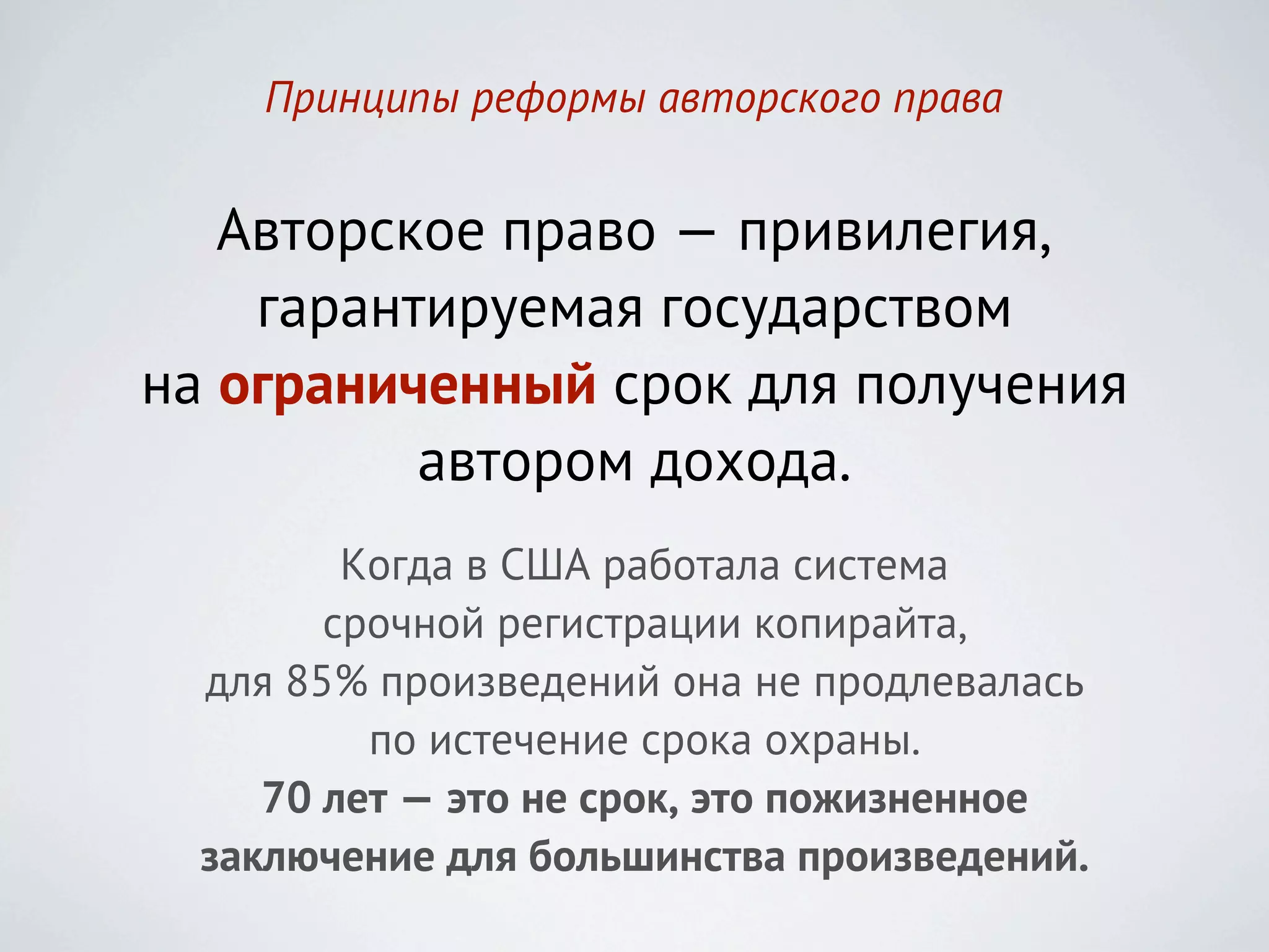 Принципы реформы авторского права


   Авторское право — привилегия,
    гарантируемая государством
на ограниченный срок для получения
          автором дохода.
         Когда в США работала система
        срочной регистрации копирайта,
  для 85% произведений она не продлевалась
          по истечение срока охраны.
     70 лет — это не срок, это пожизненное
  заключение для большинства произведений.
 