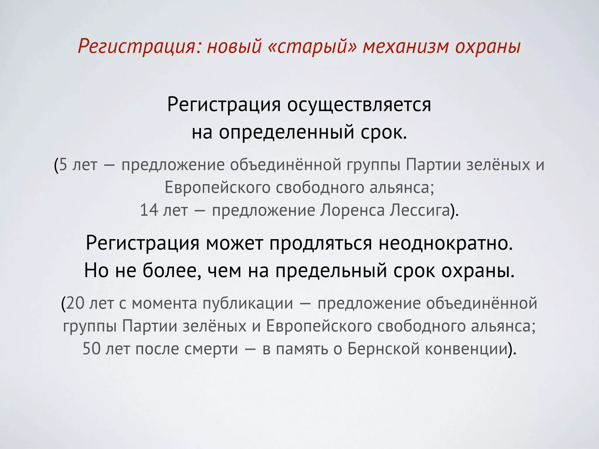 Регистрация: новый «старый» механизм охраны

             Регистрация осуществляется
               на определенный срок.
(5 лет — предложение объединённой группы Партии зелёных и
              Европейского свободного альянса;
           14 лет — предложение Лоренса Лессига).
   Регистрация может продляться неоднократно.
   Но не более, чем на предельный срок охраны.
(20 лет с момента публикации — предложение объединённой
группы Партии зелёных и Европейского свободного альянса;
   50 лет после смерти — в память о Бернской конвенции).
 