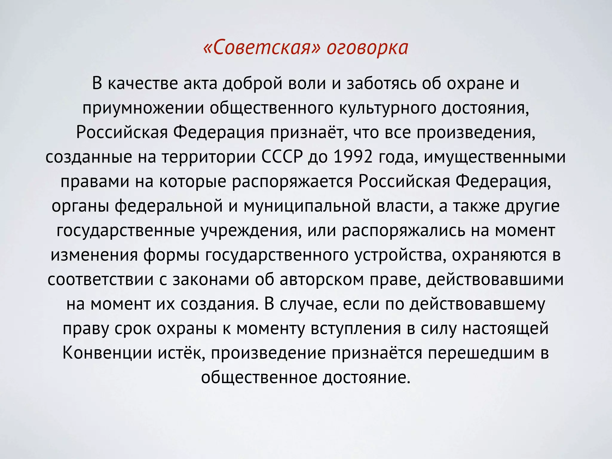 «Советская» оговорка
       В качестве акта доброй воли и заботясь об охране и
      приумножении общественного культурного достояния,
     Российская Федерация признаёт, что все произведения,
созданные на территории СССР до 1992 года, имущественными
   правами на которые распоряжается Российская Федерация,
 органы федеральной и муниципальной власти, а также другие
  государственные учреждения, или распоряжались на момент
 изменения формы государственного устройства, охраняются в
соответствии с законами об авторском праве, действовавшими
    на момент их создания. В случае, если по действовавшему
   праву срок охраны к моменту вступления в силу настоящей
   Конвенции истёк, произведение признаётся перешедшим в
                    общественное достояние.
 