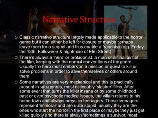 Narrative Structure 
O Classic narrative structure largely made applicable to the horror 
genre but it can either be left for closure or maybe perhaps 
leave room for a sequel and thus enable a franchise (e.g. Friday 
the 13th, Halloween & nightmare of Elm Street) 
O There’s always a ‘hero’ or protagonist, a man or a ‘final girl’ of 
the film, keeping with the normal conventions of the genre. 
Usually the hero must embark on a mission or quest to kill or 
solve problems in order to save themselves or others around 
them 
O Some narratives are very mechanical and this is practically 
present in sub-genres, most noticeably ‘slasher’ films. After 
some event that turns the killer insane or by some childhood 
past or even psychotic medical issues, the villain returns to his 
home-town and always preys on teenagers. These teenagers 
represent ‘immoral’ and are quite stupid, usually they are the 
ones who start the horror in the first place or maybe they just get 
killed quickly and there is always/sometimes a survivor, most 
likely a female character. 
 