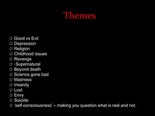 Themes 
O Good vs Evil 
O Depression 
O Religion 
O Childhood issues 
O Revenge 
O ·Supernatural 
O Beyond death 
O Science gone bad 
O Madness 
O Insanity 
O Lust 
O Envy 
O Suicide 
O ‘self-consciousness’ – making you question what is real and not. 
