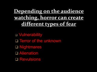 Depending on the audience 
watching, horror can create 
different types of fear 
 Vulnerability 
 Terror of the unknown 
 Nightmares 
 Alienation 
 Revulsions 
 