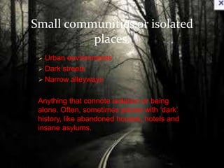 Small communities or isolated 
places. 
 Urban environments 
 Dark streets 
 Narrow alleyways 
Anything that connote isolation or being 
alone. Often, sometimes places with ‘dark’ 
history, like abandoned houses, hotels and 
insane asylums. 
 