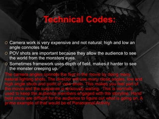 Technical Codes: 
O Camera work is very expensive and not natural; high and low an 
angle connotes fear. 
O POV shots are important because they allow the audience to see 
the world from the monsters eyes. 
O Sometimes framework uses depth of field, makes it harder to see 
the monster creeping up. 
The camera angles connote the fear in the movie by doing many 
natural lighting shots. The director will use many close angles, low and 
high angle shots and point of view shots. This makes you feel part of 
the movie and the suspense is anxiously waiting. This is normally 
used to keep the audience members engaged with the storyline. Hand 
held shots are difficult for the audience to figure out what is going on. A 
prime example of that would be of Paranormal Activity. 
 