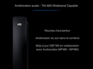 Amélioration audio - TIA-920 Wideband Capable
Nouveau haut-parleur 
Amélioration du son dans le combiné 
Mise à jour DSP SW en collaboration
avec Audiocodes (WP480 - WP490)
 