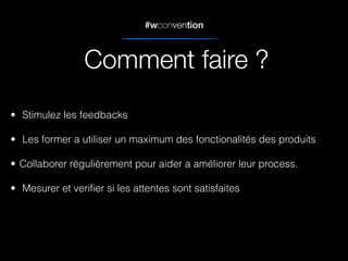 #wconvention
• Stimulez les feedbacks
• Les former a utiliser un maximum des fonctionalités des produits
• Collaborer régulièrement pour aider a améliorer leur process.
• Mesurer et veriﬁer si les attentes sont satisfaites
Comment faire ?
 