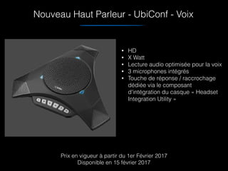 Nouveau Haut Parleur - UbiConf - Voix
• HD
• X Watt
• Lecture audio optimisée pour la voix
• 3 microphones intégrés
• Touche de réponse / raccrochage
dédiée via le composant
d'intégration du casque « Headset
Integration Utility »
Prix en vigueur à partir du 1er Février 2017
Disponible en 15 février 2017
 