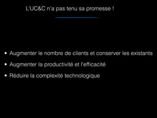 • Augmenter le nombre de clients et conserver les existants
• Augmenter la productivité et l'efﬁcacité
• Réduire la complexité technologique
L’UC&C n’a pas tenu sa promesse !
 