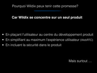 • En plaçant l’utilisateur au centre du développement produit
• En simpliﬁant au maximum l’expérience utilisateur (WebRTC)
• En incluant la sécurité dans le produit
Mais surtout …
Car Wildix se concentre sur un seul produit
Pourquoi Wildix peux tenir cette promesse?
 