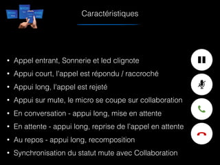 • Appel entrant, Sonnerie et led clignote
• Appui court, l'appel est répondu / raccroché
• Appui long, l'appel est rejeté
• Appui sur mute, le micro se coupe sur collaboration
• En conversation - appui long, mise en attente
• En attente - appui long, reprise de l’appel en attente
• Au repos - appui long, recomposition
• Synchronisation du statut mute avec Collaboration
Caractéristiques
 