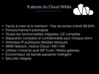 • Facile à créer et à maintenir - Pas de temps d'arrêt 99.94%
• Provisionnement automatisé
• Toutes les fonctionnalités intégrées, UC complète
• Séparation complète et conﬁdentialité pour chaque client
• Adresses IP publiques dédiées statiques
• WMS Network, Hybrid Cloud / VM / HW
• Utilisez n'importe quel SIP trunk / Media gateway
• Économiseur de bande passante intelligent
• Sécurité intégrée
9 atouts du Cloud Wildix
 