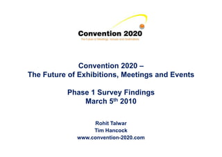 Convention 2020 –
The Future of Exhibitions, Meetings and EventsThe Future of Exhibitions, Meetings and Events
Phase 1 Survey Findings
March 5th 2010
Rohit Talwar
Tim Hancock
www.convention-2020.com
 