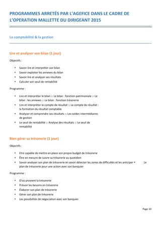 Page 10
PROGRAMMES ARRETÉS PAR L’AGEFICE DANS LE CADRE DE
L’OPERATION MALLETTE DU DIRIGEANT 2015
La comptabilité & la gestion
Lire et analyser son bilan (1 jour)
Objectifs :
 Savoir lire et interpréter son bilan
 Savoir exploiter les annexes du bilan
 Savoir lire et analyser ses résultats
 Calculer son seuil de rentabilité
Programme :
 Lire et interpréter le bilan o Le bilan : fonction patrimoniale o Le
bilan : les annexes o Le bilan : fonction trésorerie
 Lire et interpréter le compte de résultat o Le compte de résultat :
la formation du résultat comptable
 Analyser et comprendre ses résultats o Les soldes intermédiaires
de gestion
 Le seuil de rentabilité o Analyse des résultats o Le seuil de
rentabilité
Bien gérer sa trésorerie (1 jour)
Objectifs :
 Etre capable de mettre en place son propre budget de trésorerie
 Être en mesure de suivre sa trésorerie au quotidien
 Savoir analyser son plan de trésorerie et savoir détecter les zones de difficultés et les anticiper  Le
plan de trésorerie pour une action avec son banquier
Programme :
 D'où provient la trésorerie
 Prévoir les besoins en trésorerie
 Élaborer son plan de trésorerie
 Gérer son plan de trésorerie
 Les possibilités de négociation avec son banquier
 