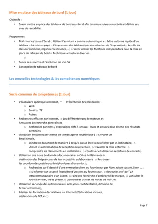 Page 11
Mise en place des tableaux de bord (1 jour)
Objectifs :
 Savoir mettre en place des tableaux de bord sous Excel afin de mieux suivre son activité et définir ses
axes de rentabilité.
Programme :
 Maîtriser les bases d'Excel o Utiliser l’assistant « somme automatique » o Mise en forme rapide d’un
tableau o La mise en page o L’impression des tableaux (personnalisation de l’impression) o Le rôle du
classeur (nommer, organiser les feuilles, …) o Savoir utiliser les fonctions indispensables pour la mise en
place de tableaux de bord o Techniques et astuces diverses
o
 Suivre ses recettes et l'évolution de son CA
 Conception de tableaux de bord
Les nouvelles technologies & les compétences numériques
Socle commun de compétences (1 jour)
 Vocabulaire spécifique à Internet,  Présentation des protocoles:
o Web
o Email o FTP
o Autres
 Recherches efficaces sur Internet, o Les différents types de moteurs et
Annuaires de recherche généralistes
o Recherches par mots / expressions clefs / Syntaxe, Trucs et astuces pour obtenir des résultats
pertinents
 Utilisation efficace et pertinente de la messagerie électronique ( o Envoyer un
Email simple,
o Joindre un document de manière à ce qu’il puisse être lu ou afficher par le destinataire, o
utiliser les confirmations de réception ou de lecture, o travailler la mise en forme, o
comprendre les classements en indésirables, o constituer et utiliser un répertoire de contacts)
 Utilisation des bases de données documentaires ou Sites de Référence à
destination des Dirigeants ou de leurs conjoints collaborateurs o Retrouver
les coordonnées postales ou téléphoniques d’un contact ;
o Recherches sur l’identité d’une entreprise client ou fournisseur par Nom, raison sociale, Siren … ;
o S’informer sur la santé financière d’un client ou fournisseur, o Retrouver le n° de TVA
intracommunautaire d’un Client, o Faire une recherche d’antériorité de marque, o Consulter le
Journal Officiel, lire la presse, o Connaitre et utiliser les Places de marché
 Utilisation sécurisée des outils (réseaux, Anti-virus, confidentialité, diffusion de
fichiers et formats),
 Réaliser les formations déclaratives sur Internet (Déclarations sociales,
déclarations de TVA etc.)
 