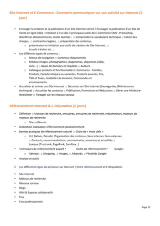 Page 12
Site Internet et E-Commerce : Comment communiquer sur son activité sur Internet (1
jour)
 Envisager la création et la publication d’un Site Internet vitrine / Envisager la publication d’un Site de
Vente en ligne (Idée : Initiation à l’un des 3 principaux outils de E-Commerce CMS : Prestashop,
WordPress WooCommerce, Outils Joomla) : o Comprendre le vocabulaire technique o Cahier des
charges, o contraintes légales, o préparation des contenus,
o présentation et initiation aux outils de création de Site Internet, o
écueils à éviter etc. ;
 Les différents types de contenus :
o Menus de navigation o Contenus rédactionnels
o Médias (images, photographies, diaporamas, séquences vidéo,
sons …) o Bases de données et requêtes o Auteurs
o Catalogue produits et fonctionnalités E-Commerce : Familles,
Produits, Caractéristiques ou variantes, Produits associés, Prix,
TVA et Taxes, modalités de livraison, Commandes et
encaissements
 Actualiser et animer son Site Internet o Sécuriser son Site Internet (Sauvegardes /Maintenance
technique) o Actualiser les contenus o Fidélisation, Promotions et Réductions o Gérer une Infolettre-
Newsletter o Partager sur les réseaux sociaux
Référencement Internet & E-Réputation (2 jours)
 Définition o Moteurs de recherche, annuaires, annuaires de recherche, métamoteurs, moteurs de
moteurs de recherche
o Sites référents
 Distinction indexation-référencement-positionnement
 Bonnes pratiques de référencement naturel o Choix de « mots clefs »
o Url, Balises, Densité, Organisation des contenus, liens internes, liens externes
o Contacts, recommandations, commentaires, annonces et actualités o
Lexique (Trustrank, PageRank, Sandbox…)
 Techniques de référencement payant  Outils de référencement  Google :
o Adresse, o Shopping, o Images, o Adwords, o Pénalités Google
 Analyse et outils
Les différents types de présence sur Internet | Entre référencement et E-Réputation
 Site Internet
 Moteurs de recherche
 Réseaux sociaux
 Blogs
 Wiki & Espaces collaboratifs
 Flux
 Fora professionnels
 