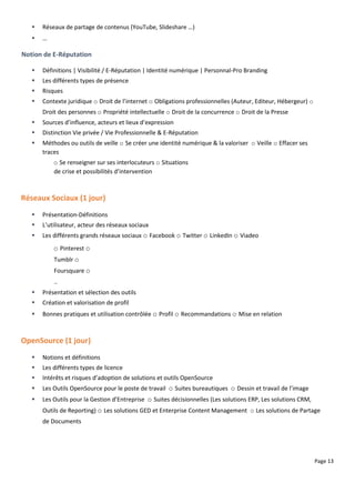 Page 13
 Réseaux de partage de contenus (YouTube, Slideshare …)
 …
Notion de E-Réputation
 Définitions | Visibilité / E-Réputation | Identité numérique | Personnal-Pro Branding
 Les différents types de présence
 Risques
 Contexte juridique o Droit de l’internet o Obligations professionnelles (Auteur, Editeur, Hébergeur) o
Droit des personnes o Propriété intellectuelle o Droit de la concurrence o Droit de la Presse
 Sources d’influence, acteurs et lieux d’expression
 Distinction Vie privée / Vie Professionnelle & E-Réputation
 Méthodes ou outils de veille o Se créer une identité numérique & la valoriser o Veille o Effacer ses
traces
o Se renseigner sur ses interlocuteurs o Situations
de crise et possibilités d’intervention
Réseaux Sociaux (1 jour)
 Présentation-Définitions
 L’utilisateur, acteur des réseaux sociaux
 Les différents grands réseaux sociaux o Facebook o Twitter o LinkedIn o Viadeo
o Pinterest o
Tumblr o
Foursquare o
..
 Présentation et sélection des outils
 Création et valorisation de profil
 Bonnes pratiques et utilisation contrôlée o Profil o Recommandations o Mise en relation
OpenSource (1 jour)
 Notions et définitions
 Les différents types de licence
 Intérêts et risques d’adoption de solutions et outils OpenSource
 Les Outils OpenSource pour le poste de travail o Suites bureautiques o Dessin et travail de l’image
 Les Outils pour la Gestion d’Entreprise o Suites décisionnelles (Les solutions ERP, Les solutions CRM,
Outils de Reporting) o Les solutions GED et Enterprise Content Management o Les solutions de Partage
de Documents
 