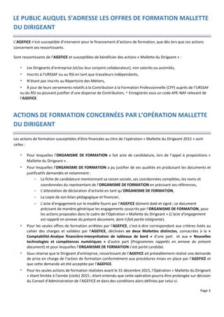 Page 3
LE PUBLIC AUQUEL S’ADRESSE LES OFFRES DE FORMATION MALLETTE
DU DIRIGEANT
L’AGEFICE n’est susceptible d’intervenir pour le financement d’actions de formation, que dès lors que ces actions
concernent ses ressortissants.
Sont ressortissants de l’AGEFICE et susceptibles de bénéficier des actions « Mallette du Dirigeant » :
 Les Dirigeants d’entreprise (et/ou leur conjoint collaborateur), non salariés ou assimilés,
 Inscrits à l’URSSAF ou au RSI en tant que travaileurs indépendants,
 N’étant pas inscrits au Répertoire des Métiers,
 À jour de leurs versements relatifs à la Contribution à la Formation Professionnelle (CFP) auprès de l’URSSAF
ou du RSI ou pouvant justifier d’une dispense de Contribution,  Enregistrés sous un code APE-NAF relevant de
l’AGEFICE.
ACTIONS DE FORMATION CONCERNÉES PAR L’OPÉRATION MALLETTE
DU DIRIGEANT
Les actions de formation susceptibles d’être financées au titre de l’opération « Mallette du Dirigeant 2015 » sont
celles :
 Pour lesquelles l’ORGANISME DE FORMATION a fait acte de candidature, lors de l’appel à propositions «
Mallette du Dirigeant » .
 Pour lesquelles l’ORGANISME DE FORMATION a pu justifier de ses qualités en produisant les documents et
justificatifs demandés et notamment :
- La fiche de candidature mentionnant sa raison sociale, ses coordonnées complètes, les noms et
coordonnées du représentant de l’ORGANISME DE FORMATION en précisant ses références,
- L’attestation de déclaration d’activité en tant qu’ORGANISME DE FORMATION,
- La copie de son bilan pédagogique et financier,
- L’acte d’engagement sur le modèle fourni par l’AGEFICE dûment daté et signé ; ce document
précisant de manière générique les engagements souscrits par l’ORGANISME DE FORMATION, pour
les actions proposées dans le cadre de l’Opération « Mallette du Dirigeant » (L’acte d’engagement
est rappelé en annexe du présent document, dont il fait partie intégrante).
 Pour les seules offres de formation arrêtées par l’AGEFICE, c’est-à-dire correspondant aux critères listés au
cahier des charges et validées par l’AGEFICE, déclinées en deux Mallettes distinctes, consacrées à la «
Comptabilité-Analyse financière-Interprétation de tableaux de bord » d'une part et aux « Nouvelles
technologies et compétences numériques » d'autre part (Programmes rappelés en annexe du présent
document) et pour lesquelles l’ORGANISME DE FORMATION s’est porté candidat.
 Sous réserve que le Dirigeant d’entreprise, ressortissant de l’AGEFICE ait préalablement réalisé une demande
de prise en charge de l’action de formation conformément aux procédures mises en place par l’AGEFICE et
que cette demande ait été acceptée par l’AGEFICE.
 Pour les seules actions de formation réalisées avant le 31 décembre 2015, l’Opération « Mallette du Dirigeant
» étant limitée à l’année (civile) 2015 ; étant entendu que cette opération pourra être prolongée sur décision
du Conseil d’Administration de l’AGEFICE et dans des conditions alors définies par celui-ci.
 