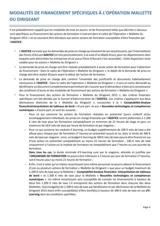 Page 4
MODALITÉS DE FINANCEMENT SPÉCIFIQUES À L’OPÉRATION MALLETTE
DU DIRIGEANT
Il est préalablement rappelé que les modalités de mise en œuvre, et de financement telles que décrites ci-dessous
sont spécifiques au financement des actions de formation s’insérant dans le cadre de l’Opération « Mallette du
Dirigeant 2015 » et ne sauraient être étendues aux autres actions de formation susceptibles d’être financées par
l’AGEFICE.
 L’AGEFICE ne traite que les demandes de prise en charge qui émanent de ses ressortissants, par l’intermédiaire
des Points d’Accueil AGEFICE (et très ponctuellement, à la suite d’un dépôt direct, pour les départements dans
lesquels sont domiciliées les entreprises et où aucun Point d’Accueil n’est accessible) : Cette disposition reste
valable pour les actions « Mallette du Dirigeant ».
 La demande de prise en charge soit être réalisée préalablement à toute action de formation pour l’obtention
du financement : Dans le cadre de l’Opération « Mallette du Dirigeant », le dépôt de la demande de prise en
charge doit être réalisé 30 jours avant le début de l’action de formation.
 La demande de prise en charge doit contenir l’ensemble des justificatifs et documents habituellement
nécessaires à l’AGEFICE : Dans le cadre de l’opération « Mallette du Dirigeant », il sera en outre demandé au
bénéficiaire un document complémentaire permettant de s’assurer que le demandeur a bien pris connaissance
des conditions d’accès et des modalités de financement des actions de formation « Mallette du Dirigeant ».
 Pour le financement des actions de formation « Mallette du Dirigeant 2015 », des critères financiers
spécifiques ont été décidés par le Conseil d’Administration de l’AGEFICE. Ces critères s’appliquent aux deux
déclinaisons distinctes de la « Mallette du Dirigeant », consacrées à la « Comptabilité-Analyse
financièreInterprétation de tableaux de bord » d'une part et aux « Nouvelles technologies et compétences
numériques » d'autre part, et sont les suivants :
- Pour ce qui concerne les actions de formation réalisées en présentiel (cours collectif et/ou
accompagnement individuel), les prises en charge financées par l’AGEFICE seront plafonnées à 1.200
€ nets de taxe pour les formations comptabilisant un minimum de 21 heures de stage et pour un
maximum de 50 € nets de taxe par heure de formation et par stagiaire ;
- Pour ce qui concerne les modules E-learning, un budget supplémentaire de 100 € nets de taxe a été
alloué pour chaque jour de formation (7 heures) en présentiel assuré et ce, dans la limite de 300 €
nets de taxe par stagiaire : ainsi, un budget E-learning de 300 € nets de taxe pourra être financé en sus
d’une action en présentiel comptabilisant au moins 21 heures de formation ; 100 € nets de taxe
uniquement si l’action ou le module de formation ne comptabilisent que 7 heures ou une journée de
formation.
Dans tous les cas, la durée minimale d’E-learning suivi par le stagiaire, attestée et justifiée par
l’ORGANISME DE FORMATION ne pourra être inférieure à 2 heures par jour de formation (7 heures),
soit 6 heures pour au moins 21 heures de formation ;
- Enfin, il est à noter qu’un même ressortissant (une même personne) ne pourra obtenir le financement
d’une ou plusieurs actions de formation « Mallette du Dirigeant » que pour un budget maximum de
1.200 € nets de taxe pour la Mallette « Comptabilité-Analyse financière- Interprétation de tableaux
de bord » et 1.200 € nets de taxe pour la Mallette « Nouvelles technologies et compétences
numériques ». Un même ressortissant sera susceptible de cumuler les financements à hauteur de
deux fois 1.200 € nets de taxe s’il entreprend des actions de formation dans chacune des deux
Mallettes. Ce(s) budget(s) de 1.200 € nets de taxe par bénéficiaire et par déclinaison de la Mallette du
Dirigeant 2015 étant enfin susceptible(s) d’être bonfié(s) à hauteur de 300 € nets de taxe en cas d’E-
Learning dans les conditions spécifiées.
 