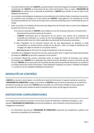 Page 5
 Le Conseil d’Administration de l’AGEFICE a souhaité faciliter l’accès des Dirigeants et Conjoints Collaborateurs,
ressortissants de l’AGEFICE au financement de leur action de formation. Dans ce cadre, l’ORGANISME DE
FORMATION est informé qu’à la demande du bénéficiaire, l’AGEFICE peut décider la mise en place d’une
délégation de paiement.
 Le cas échéant, cette délégation de paiement est accordée dans les conditions listées à la présente convention,
ces conditions sont accessibles sur le site internet de l’AGEFICE ( www.agefice.fr ) et acceptées par le Chef
d’entreprise bénéficiaire de l’action de formation dans le document spécifique joint à la demande de prise en
charge.
 Selon ce principe, les modalités de facturation des Organismes de formation dans le cadre d’une délégation
de paiement seront les suivantes :
Les factures adressées à l’AGEFICE seront établies au nom de l’entreprise facturée, à l’initiative de la
demande de financement d’action de formation ;
- L’AGEFICE interviendra dans le financement de ces actions, sous réserve de la production de
l’ensemble des justificatifs, sur la base du seul coût pédagogique net de taxe et dans la limite des
plafonds arrêtés selon les critères applicables aux demandes de financement présentées ;
Dans l’hypothèse où les montants facturés nets de taxe dépasseraient ces plafonds, le solde
correspondant au montant facturé au-delà de ces derniers, reste à la charge du bénéficiaire qui
s’engage à en régler le montant sur ses propres deniers ;
- Dans tous les cas, la TVA reste à la charge du bénéficiaire et de son entreprise.
 Le bénéfice de la délégation de paiement n’est pas acquis de plein droit. Il s’agit d’une facilité administrative
accordée par l’AGEFICE qui peut être suspendue à tout moment.
 Le versement effectif des sommes concernées (prise en charge de l’action de formation sous réserve
d’acceptation par l’AGEFICE et en application des critères financiers détaillés), ne pourra interventir que dès
lors que l’AGEFICE sera en possession de l’ensemble des documents et justificatifs nécessaires au contrôle et
au remboursement de l’action de formation : Cette disposition d’applique aux actions « Mallette du Dirigeant
», y compris en cas de subrogation/délégation de paiement.
MODALITÉS DE CONTRÔLE
L’AGEFICE se réserve le droit d’opérer un contrôle de la réalité de la formation. En signant la présente convention,
l’ORGANISME DE FORMATION s’engage à transmettre à l’AGEFICE toutes les pièces justificatives de la réalité de la
formation et accepte par avance que l’AGEFICE puisse procéder sans information préalable à toutes opérations
ponctuelles de contrôle avant, pendant et après la réalisation des actions qu’elle jugerait nécessaires.
DISPOSITIONS COMPLÉMENTAIRES
Il est rappelé que la présente convention s’inscrit dans le cadre de l’Opération « Mallette du Dirigeant », pour
laquelle l’ORGANISME DE FORMATION a fait acte de Candidature. Sont considérés comme faisant partie de
l’engagement contractuel :
 Les informations fournies par l’ORGANISME DE FORMATION concernant ses compétences, qualités et les
personnes susceptibles de le représenter ;
 