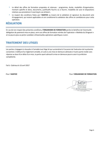Page 6
 Le détail des offres de formation proposées et retenues : programme, durée, modalités d’organisation,
montant spécifié et devis, documents, justificatifs fournis ou à fournir, modalités de suivi et dispositions
relatives aux prestations E-Learning le cas échéant ;
 Le respect des conditions fixées par l’AGEFICE au travers de la validation et signature du document acte
d’engagement, qui restent applicables et ont conditionné la validation des offres et candidatures pour cette
opération.
RÉSILIATION
En cas de non-respect des présentes conditions, l’ORGANISME DE FORMATION perdra le bénéfice de l’éventuelle
délégation de paiement mise en place, verra ses offres de formation retirées de l’opération « Mallette du Dirigeant »
et ne pourra plus se porter candidat à d’éventuelles opérations spécifiques à venir.
TRAITEMENT DES LITIGES
Les parties s'engagent à résoudre à l'amiable tout litige lié qui surviendrait à l'occasion de l'exécution de la présente
convention. A défaut d'un règlement amiable, et suite à une mise en demeure adressée à l'autre partie restée sans
réponse au bout d'un délai d'un mois, la partie ayant adressé la mise en demeure pourra saisir la juridiction
compétente.
Fait à Cobrieux le 16 avril 2017
Pour l’AGEFICE Pour l’ORGANISME DE FORMATION
 
