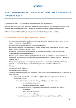 Page 7
ANNEXES
ACTE D’ENGAGEMENT DU CANDIDAT A L’OPERATION « MALLETTE DU
DIRIGEANT 2015 »
A transmettre à l’AGEFICE daté et signé par l’intermédiaire de l’outil de candidature.
La présentation d’une ou plusieurs offre(s) de candidature suppose, l’adhésion sans réserve des conditions de prise
en charge et de financement de l’action « Mallette du Dirigeant 2015 » telles que définies par l’AGEFICE.
En faisant acte de candidature à l’Appel à Propositions « Mallette du Dirigeant 2015 » AGEFICE,
L’Organisme de formation, que je représente, s’engage :
 A respecter les principes généraux d’intervention du présent cahier des charges visant à mettre en œuvre
l’action « Mallette du Dirigeant 2015 »;
 A respecter les coûts de prestation tels qu’ils auront été définis ;
 A maintenir la validité de son offre pour toute la durée de l’action telle que définie par l’AGEFICE ; c’est-
àdire, a minima, jusqu’au 31 décembre 2015 ;
 A contribuer aux actions de communication et de promotion relatives aux actions pour lesquelles
l’Organisme de formation aura été retenu ;
 A mettre à jour, au travers de l’accès protégé qui lui sera fourni par l’AGEFICE sur son Site Internet, les
informations relatives aux sessions de formation programmées dans le cadre de l’opération « Mallette du
Dirigeant 2015 »
 A respecter les engagements souscrits pour ce qui concerne : o L’intitulé et le thème de la formation
proposée ; o La durée du stage ; o Les modalités d’organisation des actions de formation :
 Prérequis ;
 Nombre minimum de stagiaires ;
 Nombre maximum de stagiaires ;
 Conditions matérielles d’organisation des actions ; o Les supports et documents à remettre aux stagiaires en
fin de formation ;
o Les documents et justificatifs à transmettre à l’AGEFICE et/ou aux stagiaires avant et après la
réalisation de l’action :
 Justificatifs à fournir attestant de la qualité d’Organisme de formation :
• N° de Déclaration d’activité ;
• Bilan annuel pédagogique et financier ;
 Justificatifs concernant l’action de formation proposée et acceptée par l’AGEFICE :
• Programme ;
• Dates et lieux de réalisation ;
• Intervenant(s) qualifié(s) ;
 Justificatifs concernant le déroulé de la formation et justificatifs comptables :
 