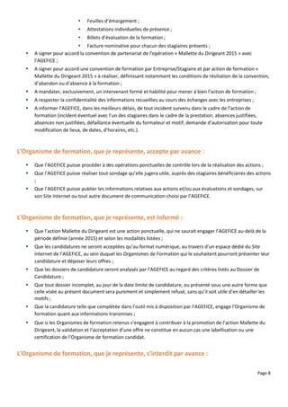 Page 8
• Feuilles d’émargement ;
• Attestations individuelles de présence ;
• Billets d’évaluation de la formation ;
• Facture nominative pour chacun des stagiaires présents ;
 A signer pour accord la convention de partenariat de l’opération « Mallette du Dirigeant 2015 » avec
l’AGEFICE ;
 A signer pour accord une convention de formation par Entreprise/Stagiaire et par action de formation «
Mallette du Dirigeant 2015 » à réaliser, définissant notamment les conditions de résiliation de la convention,
d’abandon ou d’absence à la formation ;
 A mandater, exclusivement, un intervenant formé et habilité pour mener à bien l’action de formation ;
 A respecter la confidentialité des informations recueillies au cours des échanges avec les entreprises ;
 A informer l’AGEFICE, dans les meilleurs délais, de tout incident survenu dans le cadre de l’action de
formation (incident éventuel avec l’un des stagiaires dans le cadre de la prestation, absences justifiées,
absences non justifiées, défaillance éventuelle du formateur et motif, demande d’autorisation pour toute
modification de lieux, de dates, d’horaires, etc.).
L’Organisme de formation, que je représente, accepte par avance :
 Que l’AGEFICE puisse procéder à des opérations ponctuelles de contrôle lors de la réalisation des actions ;
 Que l’AGEFICE puisse réaliser tout sondage qu’elle jugera utile, auprès des stagiaires bénéficiaires des actions
;
 Que l’AGEFICE puisse publier les informations relatives aux actions et/ou aux évaluations et sondages, sur
son Site Internet ou tout autre document de communication choisi par l’AGEFICE.
L’Organisme de formation, que je représente, est informé :
 Que l’action Mallette du Dirigeant est une action ponctuelle, qui ne saurait engager l’AGEFICE au-delà de la
période définie (année 2015) et selon les modalités listées ;
 Que les candidatures ne seront acceptées qu’au format numérique, au travers d’un espace dédié du Site
Internet de l’AGEFICE, au sein duquel les Organismes de Formation qui le souhaitent pourront présenter leur
candidature et déposer leurs offres ;
 Que les dossiers de candidature seront analysés par l’AGEFICE au regard des critères listés au Dossier de
Candidature ;
 Que tout dossier incomplet, au jour de la date limite de candidature, ou présenté sous une autre forme que
celle visée au présent document sera purement et simplement refusé, sans qu’il soit utile d’en détailler les
motifs ;
 Que la candidature telle que complétée dans l’outil mis à disposition par l’AGEFICE, engage l’Organisme de
formation quant aux informations transmises ;
 Que si les Organismes de formation retenus s’engagent à contribuer à la promotion de l’action Mallette du
Dirigeant, la validation et l’acceptation d’une offre ne constitue en aucun cas une labellisation ou une
certification de l’Organisme de formation candidat.
L’Organisme de formation, que je représente, s’interdit par avance :
 