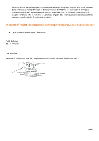 Page 9
 De faire référence à une quelconque mention qui pourrait laisser penser qu’il bénéficie d’un lien, d’un statut,
d’une autorisation, d’une certification ou d’une labellisation de l’AGEFICE : En application du principe de
neutralité qui régit TOUS les rapports entre l’AGEFICE et les Organismes de formation, l’AGEFICE entend
accepter ou non une offre de formation « Mallette du Dirigeant 2015 » telle que décrite et non accréditer ou
mettre en avant le moindre Organisme de formation.
En cas de non-respect des engagements, constaté par l’entreprise, l’AGEFICE pourra décider
:
 De ne pas verser le montant de l’intervention.
Fait à : Cobrieux
Le : 16 avril 2017
Lu & Approuvé
Signature du représentant légal de l’Organisme candidat à l’Action « Mallette du Dirigeant 2015 »
 