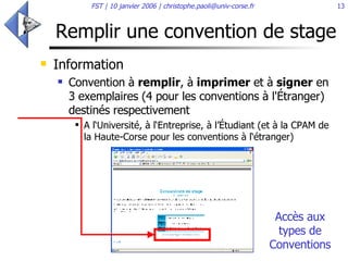 Remplir une convention de stage Information  Convention à  remplir , à  imprimer  et à  signer  en 3 exemplaires (4 pour les conventions à l'Étranger) destinés respectivement  A l‘Université, à l‘Entreprise, à l’Étudiant (et à la CPAM de la Haute-Corse pour les conventions à l‘étranger)  Accès aux types de Conventions 